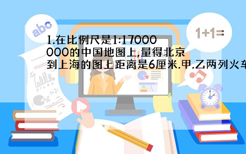 1.在比例尺是1:17000000的中国地图上,量得北京到上海的图上距离是6厘米.甲.乙两列火车相向看出,5小时后相遇.