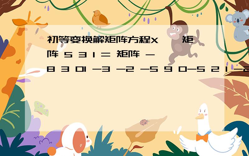 初等变换解矩阵方程X * 矩阵 5 3 1 = 矩阵 -8 3 01 -3 -2 -5 9 0-5 2 1 -2 15