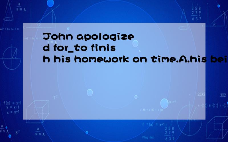 John apologized for_to finish his homework on time.A.his bei