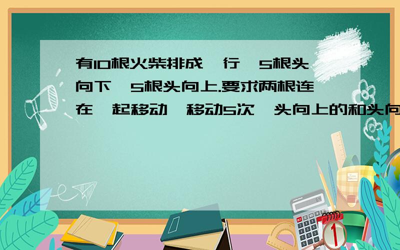 有10根火柴排成一行,5根头向下,5根头向上.要求两根连在一起移动,移动5次,头向上的和头向下的火柴就会交错开来.