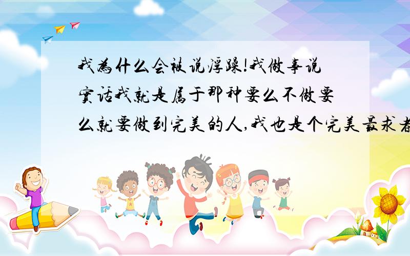 我为什么会被说浮躁!我做事说实话我就是属于那种要么不做要么就要做到完美的人,我也是个完美最求者.今天帮经理做事情,我已经