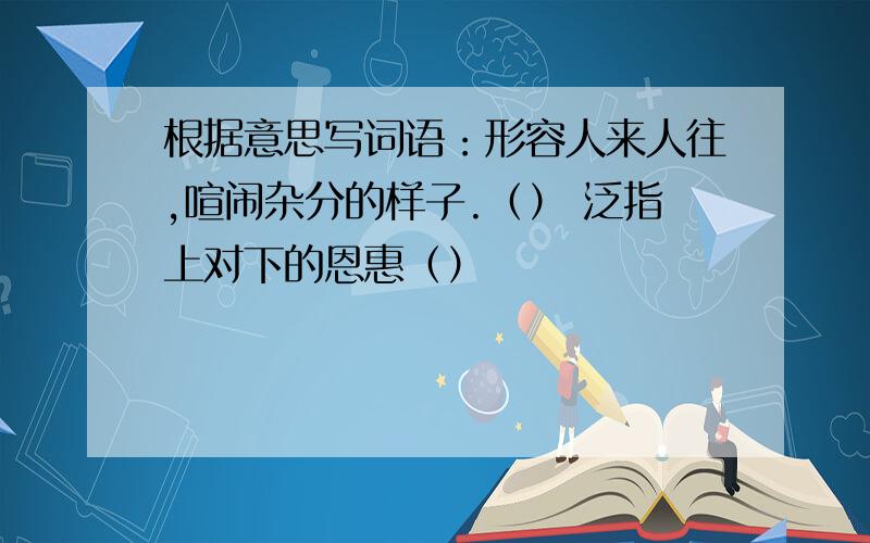 根据意思写词语：形容人来人往,喧闹杂分的样子.（） 泛指上对下的恩惠（）