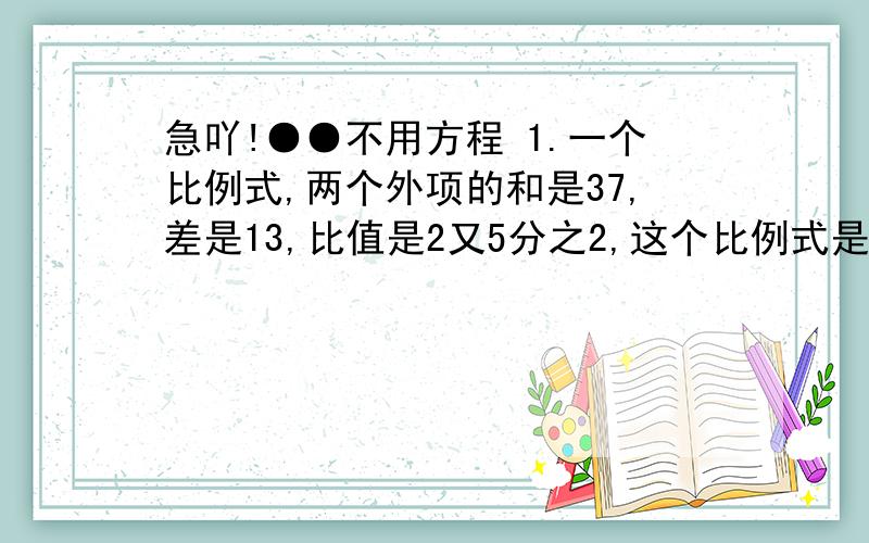 急吖!●●不用方程 1.一个比例式,两个外项的和是37,差是13,比值是2又5分之2,这个比例式是：2.甲数和乙数商是1