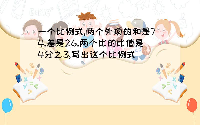 一个比例式,两个外项的和是74,差是26,两个比的比值是4分之3,写出这个比例式