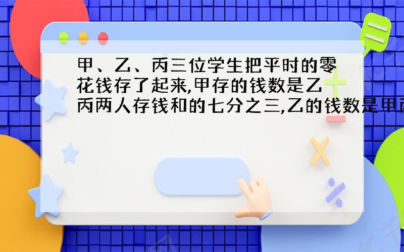 甲、乙、丙三位学生把平时的零花钱存了起来,甲存的钱数是乙丙两人存钱和的七分之三,乙的钱数是甲丙两人存