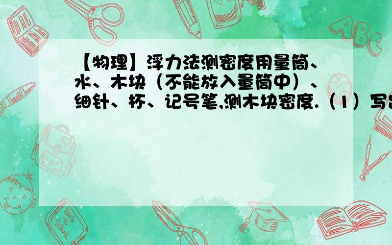 【物理】浮力法测密度用量筒、水、木块（不能放入量筒中）、细针、杯、记号笔,测木块密度.（1）写出实验步骤及所测物理量符号