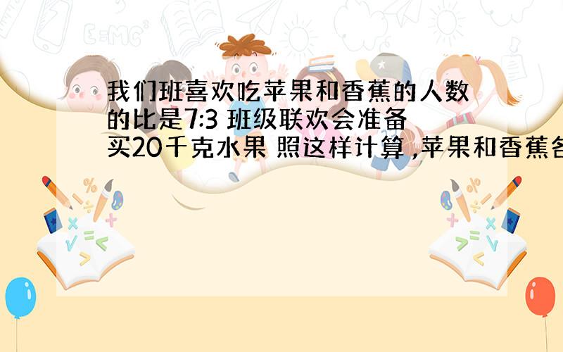 我们班喜欢吃苹果和香蕉的人数的比是7:3 班级联欢会准备买20千克水果 照这样计算 ,苹果和香蕉各买多少