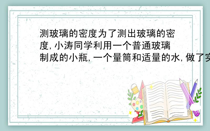 测玻璃的密度为了测出玻璃的密度,小涛同学利用一个普通玻璃制成的小瓶,一个量筒和适量的水,做了实验:[1]在量筒里倒入50