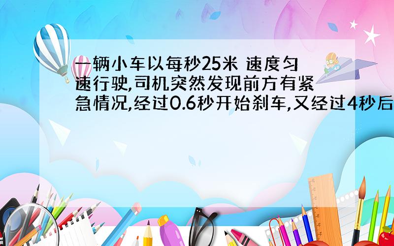 一辆小车以每秒25米 速度匀速行驶,司机突然发现前方有紧急情况,经过0.6秒开始刹车,又经过4秒后滑行了50米车才停下来