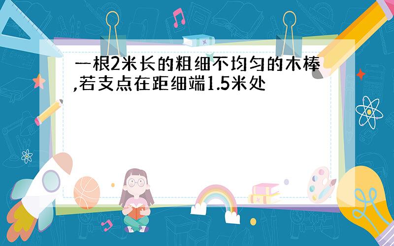 一根2米长的粗细不均匀的木棒,若支点在距细端1.5米处