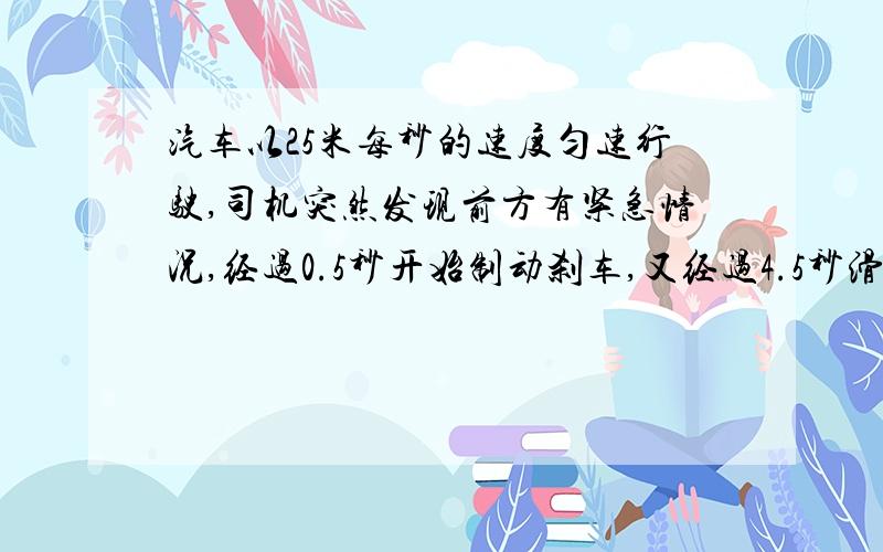 汽车以25米每秒的速度匀速行驶,司机突然发现前方有紧急情况,经过0.5秒开始制动刹车,又经过4.5秒滑行60米,车才停止