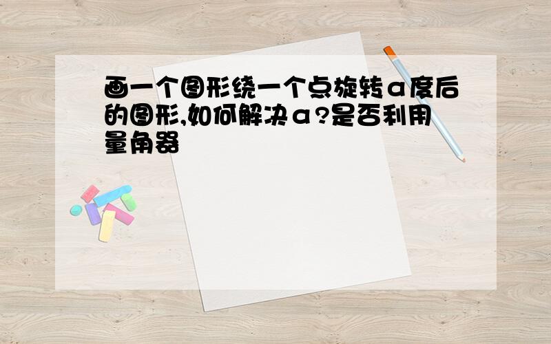 画一个图形绕一个点旋转α度后的图形,如何解决α?是否利用量角器