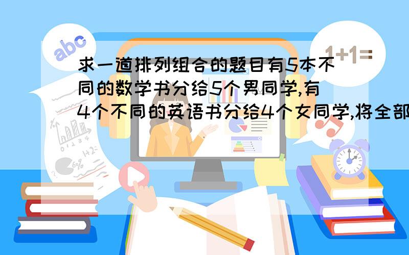 求一道排列组合的题目有5本不同的数学书分给5个男同学,有4个不同的英语书分给4个女同学,将全部书收回来后再从新发给他们,