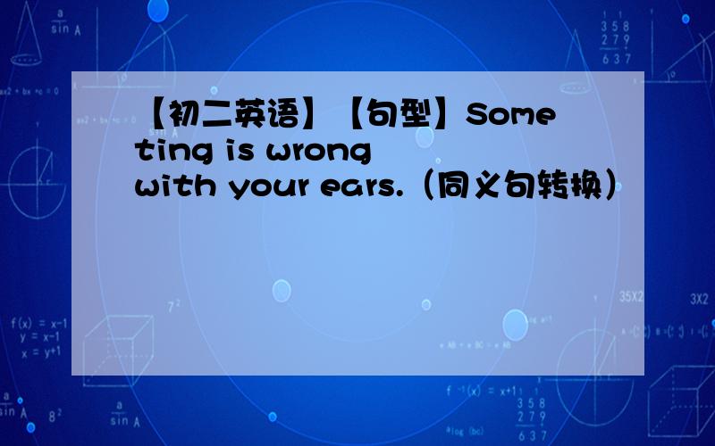 【初二英语】【句型】Someting is wrong with your ears.（同义句转换）