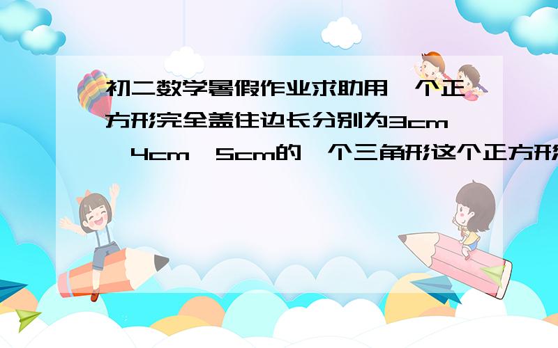 初二数学暑假作业求助用一个正方形完全盖住边长分别为3cm,4cm,5cm的一个三角形这个正方形边长最小是多少已知a,b,