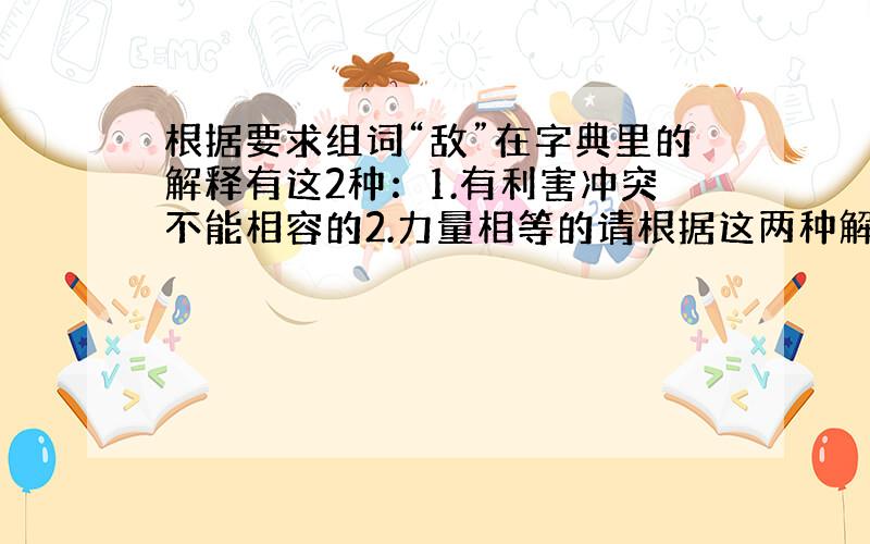 根据要求组词“敌”在字典里的解释有这2种：1.有利害冲突不能相容的2.力量相等的请根据这两种解释,组两个不同的词语