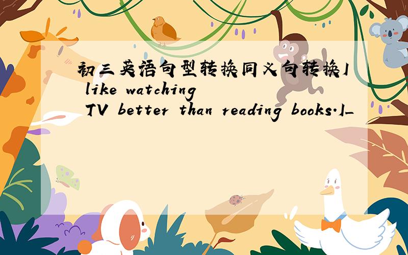 初三英语句型转换同义句转换I like watching TV better than reading books.I_