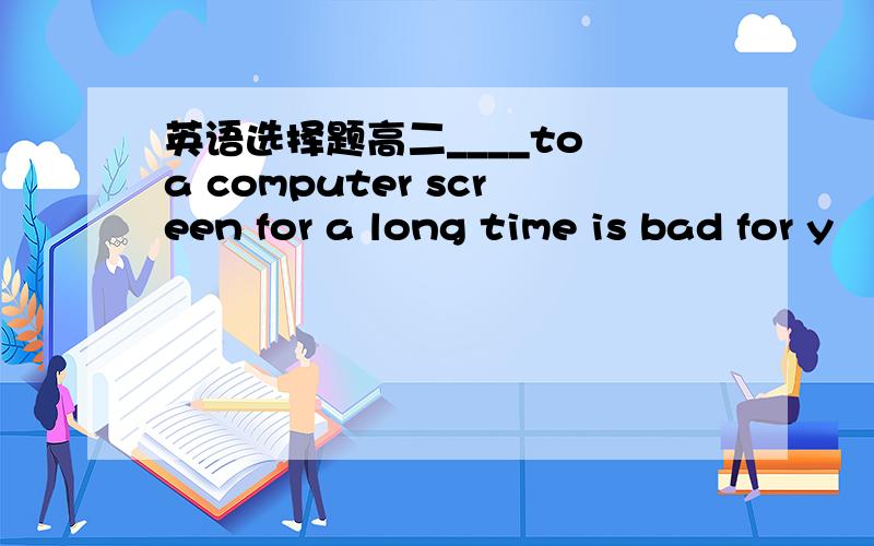 英语选择题高二____to a computer screen for a long time is bad for y