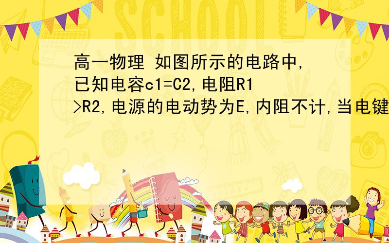 高一物理 如图所示的电路中,已知电容c1=C2,电阻R1>R2,电源的电动势为E,内阻不计,当电键S接通时,