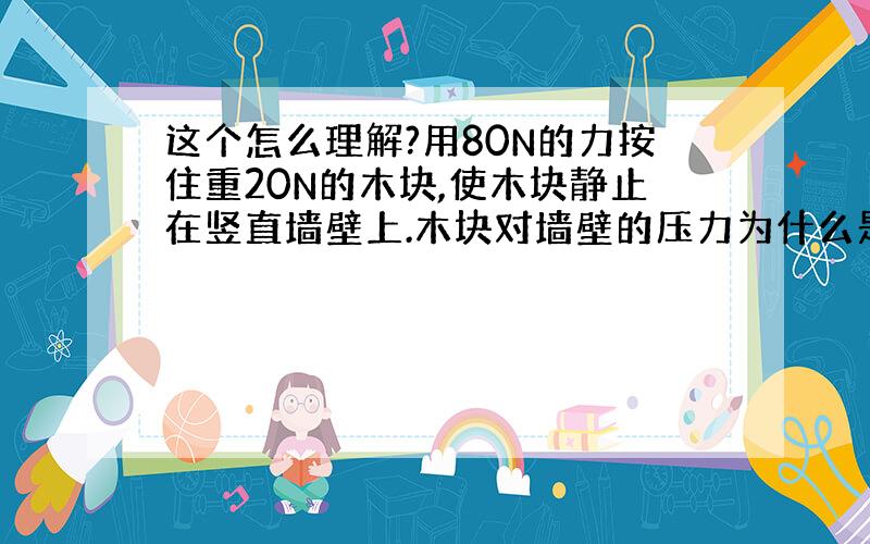 这个怎么理解?用80N的力按住重20N的木块,使木块静止在竖直墙壁上.木块对墙壁的压力为什么是80N,木块受的摩