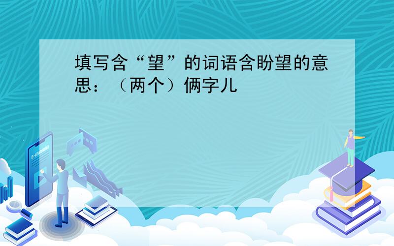 填写含“望”的词语含盼望的意思：（两个）俩字儿