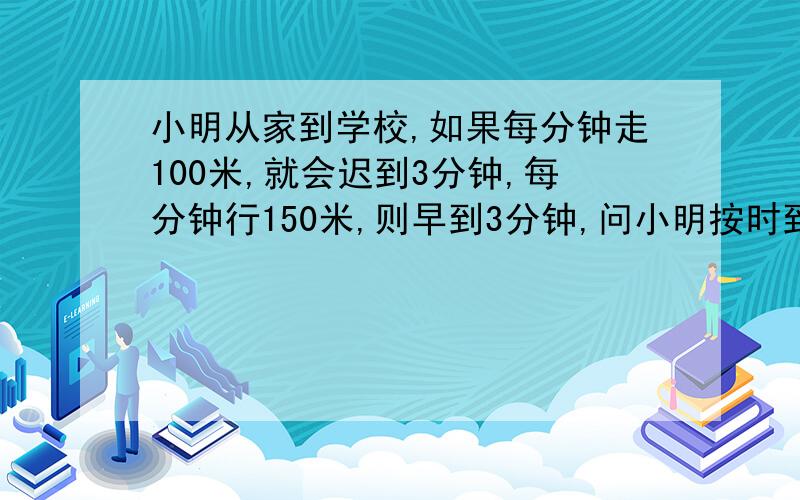 小明从家到学校,如果每分钟走100米,就会迟到3分钟,每分钟行150米,则早到3分钟,问小明按时到校要多少