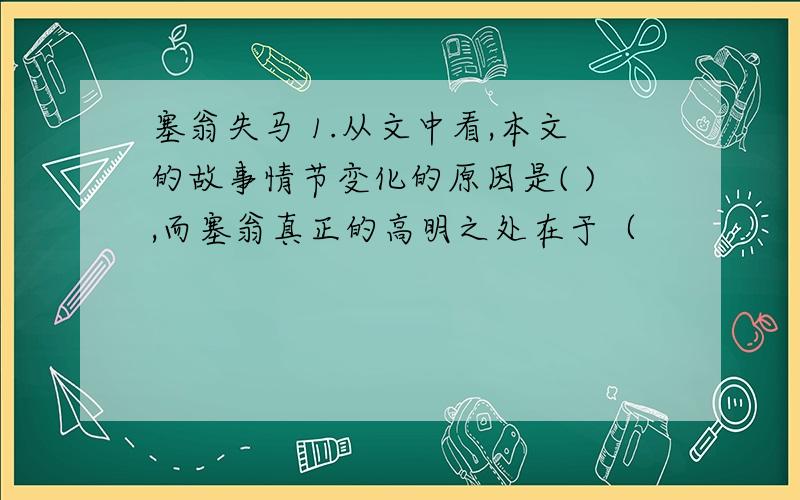 塞翁失马 1.从文中看,本文的故事情节变化的原因是( ),而塞翁真正的高明之处在于（