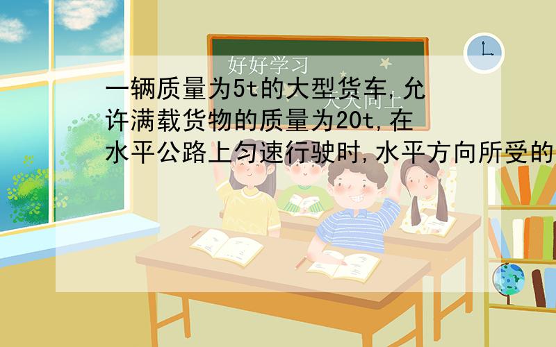 一辆质量为5t的大型货车,允许满载货物的质量为20t,在水平公路上匀速行驶时,水平方向所受的牵引力为500N,