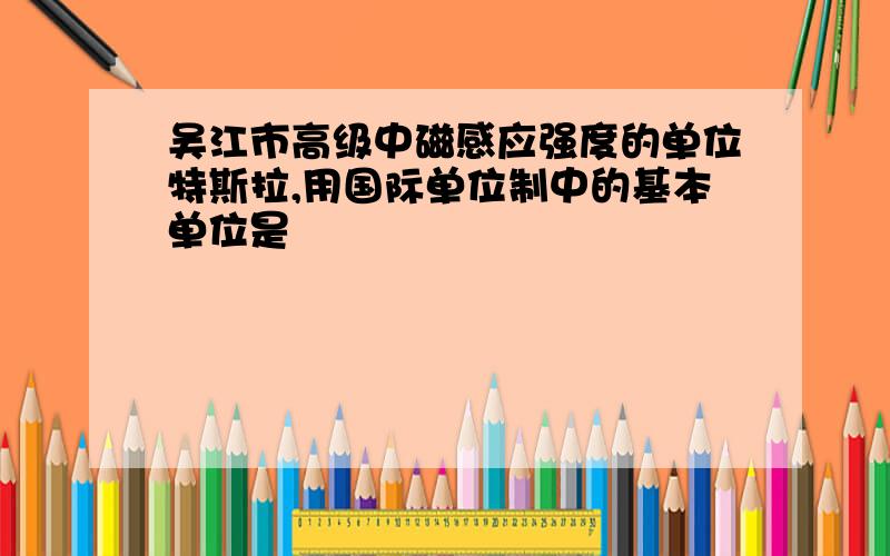 吴江市高级中磁感应强度的单位特斯拉,用国际单位制中的基本单位是