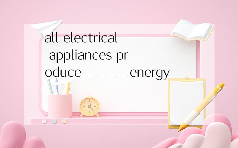 all electrical appliances produce ____energy