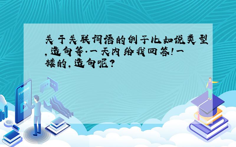 关于关联词语的例子比如说类型,造句等.一天内给我回答!一楼的，造句呢？