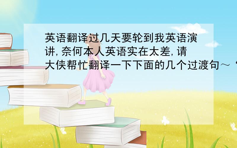 英语翻译过几天要轮到我英语演讲,奈何本人英语实在太差,请大侠帮忙翻译一下下面的几个过渡句～“（）”里的也要翻译啊!视情况