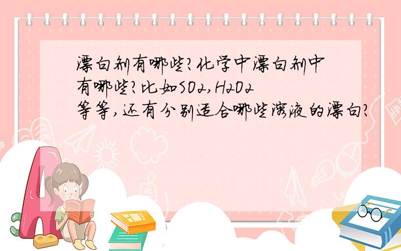 漂白剂有哪些?化学中漂白剂中有哪些?比如SO2,H2O2等等,还有分别适合哪些溶液的漂白?
