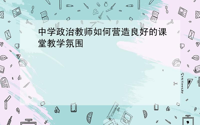 中学政治教师如何营造良好的课堂教学氛围