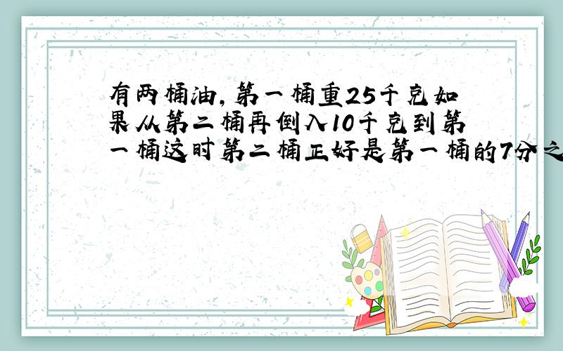 有两桶油,第一桶重25千克如果从第二桶再倒入10千克到第一桶这时第二桶正好是第一桶的7分之4第二桶原重多