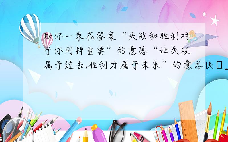 献你一束花答案“失败和胜利对于你同样重要”的意思“让失败属于过去,胜利才属于未来”的意思快╯﹏╰ ╯﹏╰