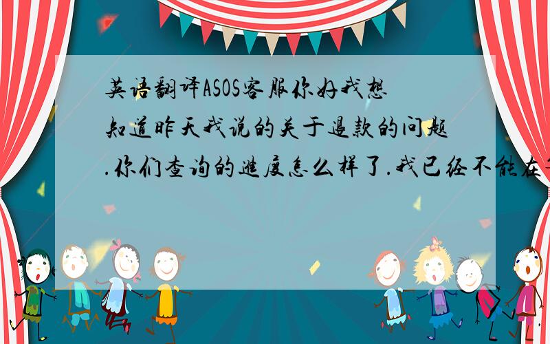 英语翻译ASOS客服你好我想知道昨天我说的关于退款的问题.你们查询的进度怎么样了.我已经不能在等了我在2月28日下的订单