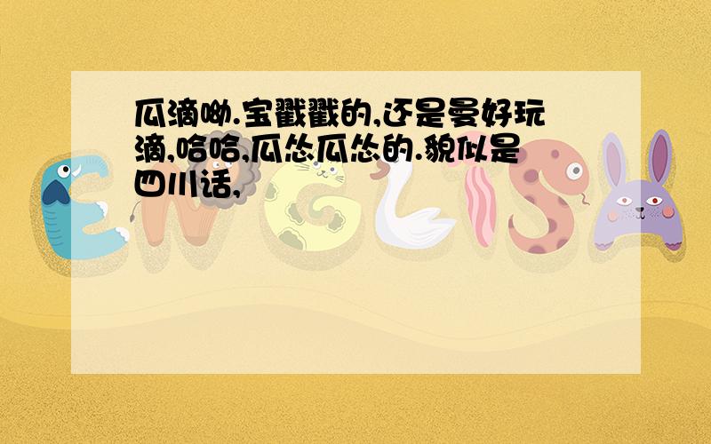 瓜滴呦.宝戳戳的,还是曼好玩滴,哈哈,瓜怂瓜怂的.貌似是四川话,