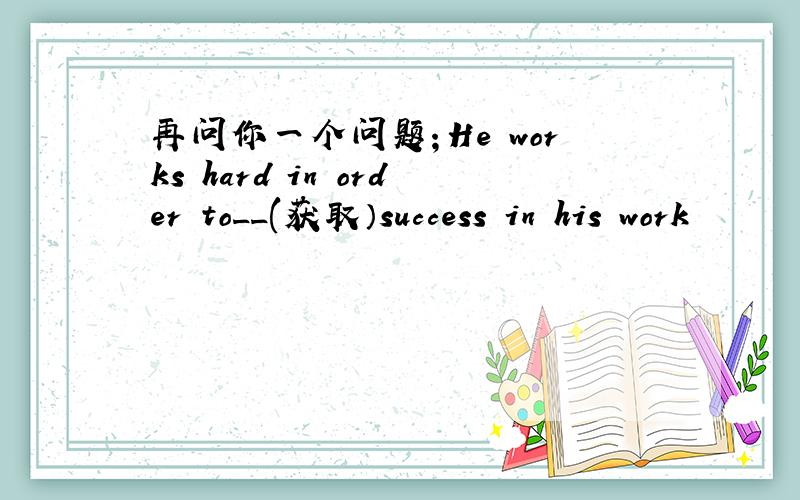 再问你一个问题；He works hard in order to__(获取）success in his work