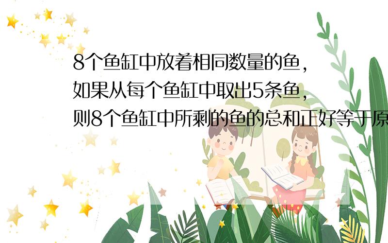 8个鱼缸中放着相同数量的鱼,如果从每个鱼缸中取出5条鱼,则8个鱼缸中所剩的鱼的总和正好等于原来三个鱼缸中鱼的总数.那么原