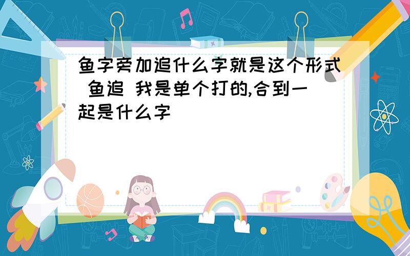 鱼字旁加追什么字就是这个形式 鱼追 我是单个打的,合到一起是什么字