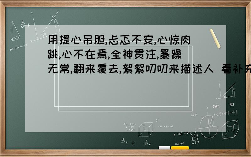 用提心吊胆,忐忑不安,心惊肉跳,心不在焉,全神贯注,暴躁无常,翻来覆去,絮絮叨叨来描述人 看补充