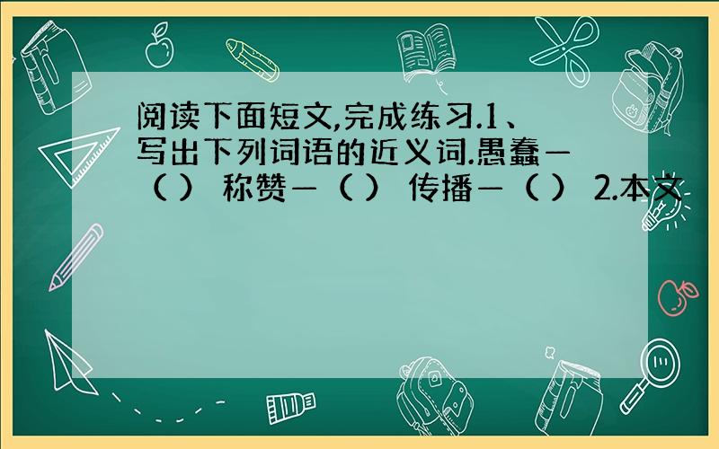 阅读下面短文,完成练习.1、写出下列词语的近义词.愚蠢—（ ） 称赞—（ ） 传播—（ ） 2.本文