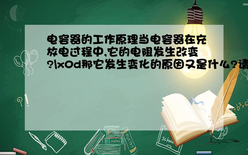 电容器的工作原理当电容器在充放电过程中,它的电阻发生改变?\x0d那它发生变化的原因又是什么?请问,书中提到Ω表测量时指