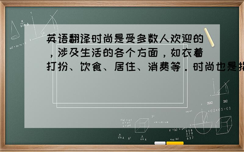 英语翻译时尚是受多数人欢迎的，涉及生活的各个方面，如衣着打扮、饮食、居住、消费等。时尚也是指一种内在的的品质、性格等。时