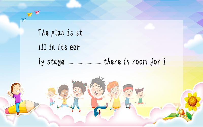 The plan is still in its early stage ____there is room for i