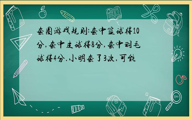 套圈游戏规则:套中篮球得10分,套中皮球得8分,套中羽毛球得4分.小明套了3次,可能