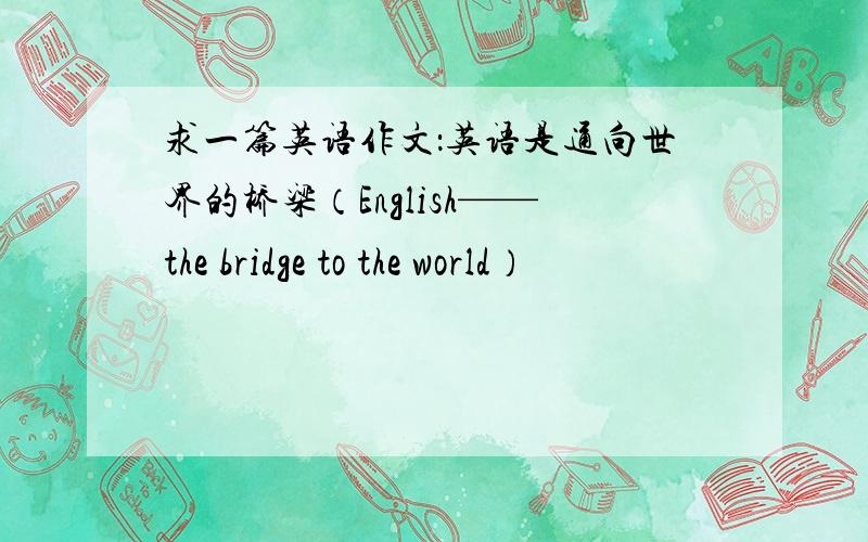 求一篇英语作文：英语是通向世界的桥梁（English——the bridge to the world）