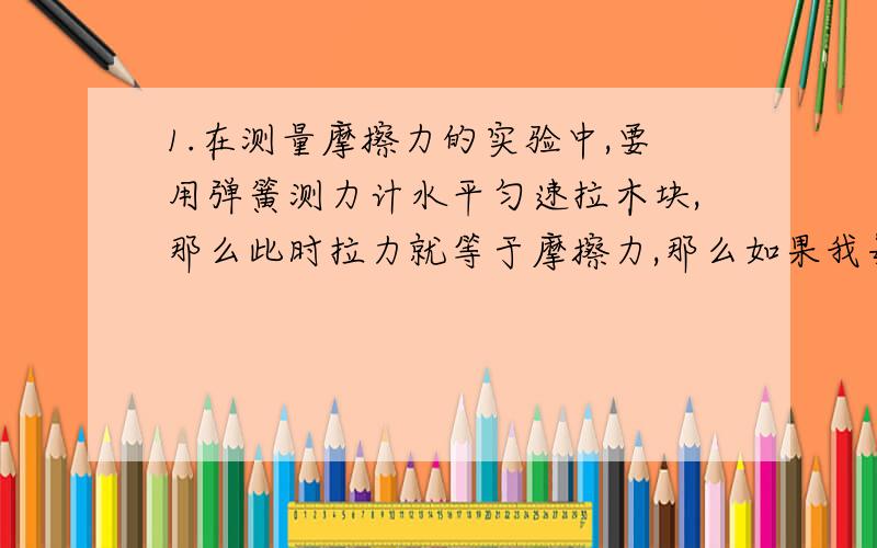 1.在测量摩擦力的实验中,要用弹簧测力计水平匀速拉木块,那么此时拉力就等于摩擦力,那么如果我每次反复