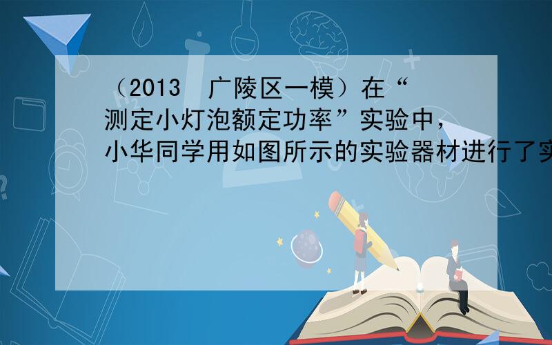 （2013•广陵区一模）在“测定小灯泡额定功率”实验中，小华同学用如图所示的实验器材进行了实验，其中电源电压保持6V不变